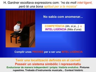 H. Gardner escoltava expressions com: “no és molt intel·ligent,
però té una bona aptitud per a la música”
COMPETÈNCIA (Ah, sí,si...) o
INTEL·LIGÈNCIA (Més d’una)
Complir unes PROVES per a ser una INTEL·LIGÈNCIA
Tenir una localització definida en el cervell
Posseir un sistema simbòlic i representatiu
Evolucionar de manera independent i pròpia: història evolutiva. Pintures
rupestres. Trobada d’instruments musicals... Context històric
No sabia com anomenar...
 