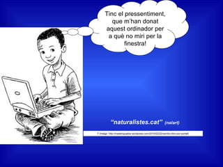 Tinc el pressentiment,
que m’han donat
aquest ordinador per
a què no miri per la
finestra!
“naturalistes.cat” (nalart)
F.Imatge :http://maslenguados.wordpress.com/2010/02/22/cambio-libro-por-portatil
 