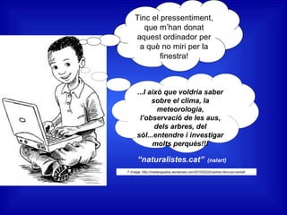 Tinc el pressentiment,
que m’han donat
aquest ordinador per
a què no miri per la
finestra!
...I això que voldria saber
sobre el clima, la
meteorologia,
l’observació de les aus,
dels arbres, del
sòl...entendre i investigar
molts perquès!!!
“naturalistes.cat” (nalart)
F.Imatge :http://maslenguados.wordpress.com/2010/02/22/cambio-libro-por-portatil
 