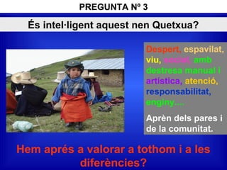 És intel·ligent aquest nen Quetxua?
Despert, espavilat,
viu, social, amb
destresa manual i
artística, atenció,
responsabilitat,
enginy....
Aprèn dels pares i
de la comunitat.
Hem aprés a valorar a tothom i a les
diferències?
PREGUNTA Nº 3
 