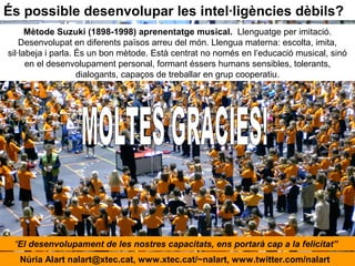 És possible desenvolupar les intel·ligències dèbils?
Mètode Suzuki (1898-1998) aprenentatge musical. Llenguatge per imitació.
Desenvolupat en diferents països arreu del món. Llengua materna: escolta, imita,
sil·labeja i parla. És un bon mètode. Està centrat no només en l’educació musical, sinó
en el desenvolupament personal, formant éssers humans sensibles, tolerants,
dialogants, capaços de treballar en grup cooperatiu.
Núria Alart nalart@xtec.cat, www.xtec.cat/~nalart, www.twitter.com/nalart
“El desenvolupament de les nostres capacitats, ens portarà cap a la felicitat”
 