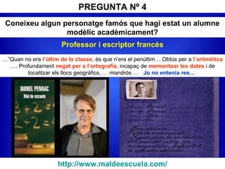 PREGUNTA Nº 4
Coneixeu algun personatge famós que hagi estat un alumne
modèlic acadèmicament?
…”Quan no era l’últim de la classe, és que n’era el penúltim… Obtús per a l’aritmètica
…. Profundament negat per a l’ortografia, incapaç de memoritzar les dates i de
localitzar els llocs geogràfics, … mandrós … Jo no entenia res…
http://www.maldeescuela.com/
Professor i escriptor francès
 