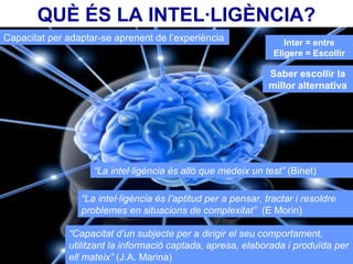 QUÈ ÉS LA INTEL·LIGÈNCIA?
Capacitat per adaptar-se aprenent de l’experiència
“La intel·ligència és allò que medeix un test” (Binet)
“La intel·ligència és l’aptitud per a pensar, tractar i resoldre
problemes en situacions de complexitat” (E Morin)
“Capacitat d’un subjecte per a dirigir el seu comportament,
utilitzant la informació captada, apresa, elaborada i produïda per
ell mateix” (J.A. Marina)
Inter = entre
Eligere = Escollir
Saber escollir la
millor alternativa
 