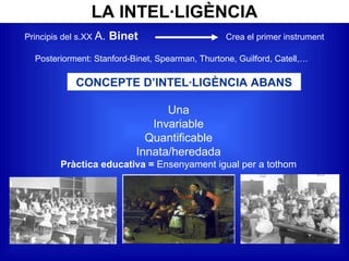 LA INTEL·LIGÈNCIA
Principis del s.XX A. Binet Crea el primer instrument
Posteriorment: Stanford-Binet, Spearman, Thurtone, Guilford, Catell,…
CONCEPTE D’INTEL·LIGÈNCIA ABANS
Una
Invariable
Quantificable
Innata/heredada
Pràctica educativa = Ensenyament igual per a tothom
 