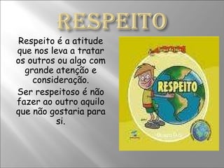 Respeito é a atitude que nos leva a tratar os outros ou algo com grande atenção e consideração. Ser respeitoso é não fazer ao outro aquilo que não gostaria para si. 