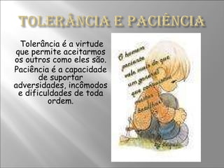 Tolerância é a virtude que permite aceitarmos os outros como eles são. Paciência é a capacidade de suportar adversidades, incômodos e dificuldades de toda ordem. 
