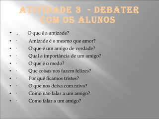 ATIVIDADE 3  - DEBATER COM OS ALUNOS    .        O que é a amizade? ·          Amizade é o mesmo que amor? ·          O que é um amigo de verdade? ·          Qual a importância de um amigo? ·          O que é o medo? ·          Que coisas nos fazem felizes? ·          Por quê ficamos tristes? ·          O que nos deixa com raiva? ·          Como não falar a um amigo? ·          Como falar a um amigo?  