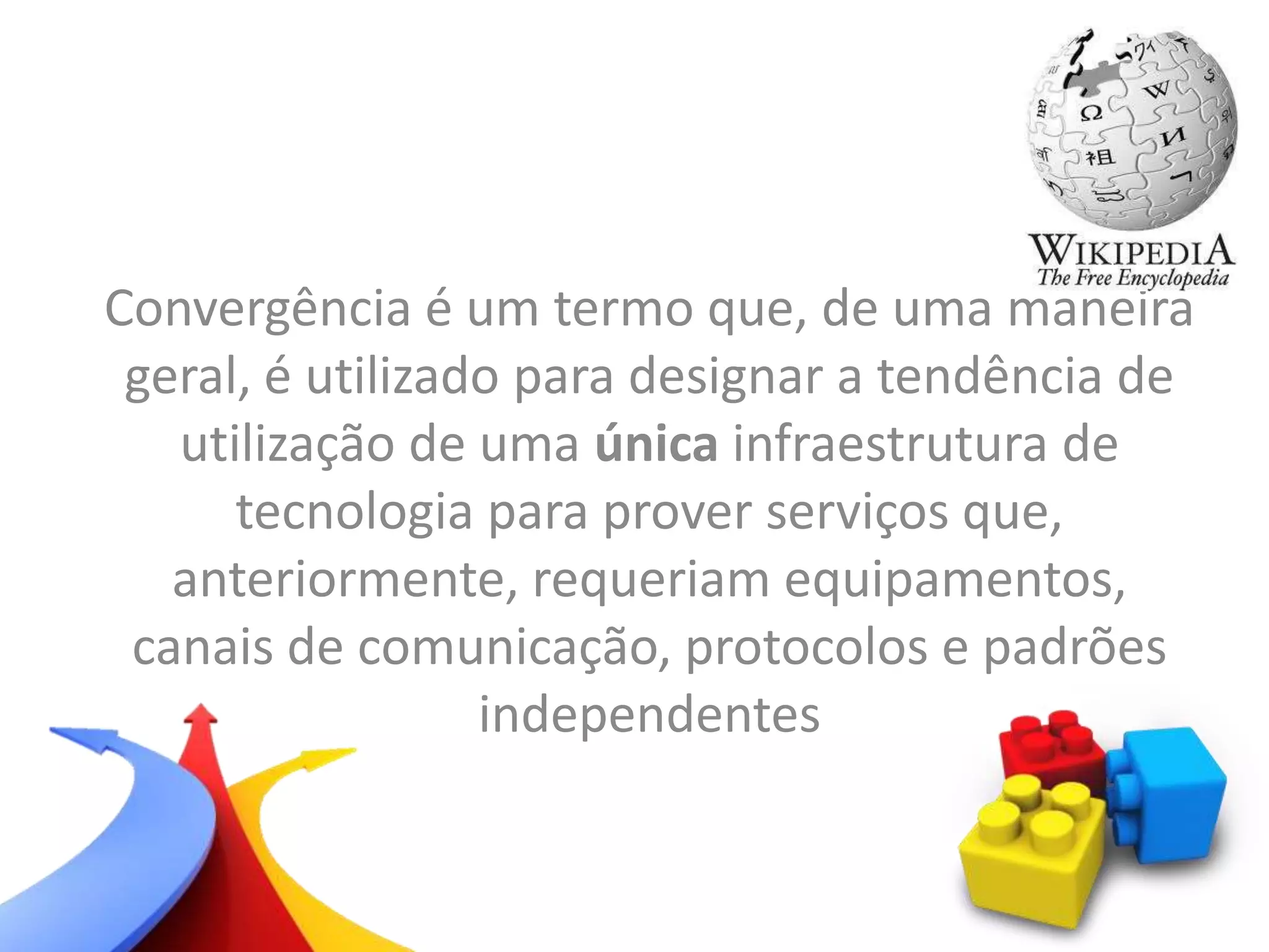 Convergência é um termo que, de uma maneira
geral, é utilizado para designar a tendência de
utilização de uma única infraestrutura de
tecnologia para prover serviços que,
anteriormente, requeriam equipamentos,
canais de comunicação, protocolos e padrões
independentes
 