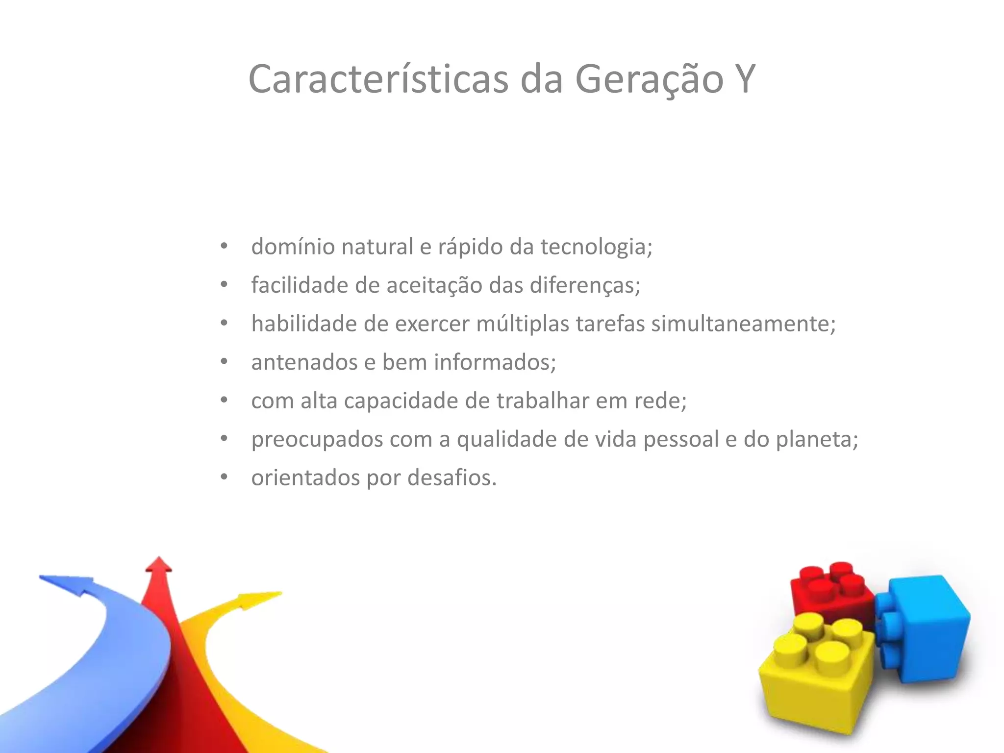 • domínio natural e rápido da tecnologia;
• facilidade de aceitação das diferenças;
• habilidade de exercer múltiplas tarefas simultaneamente;
• antenados e bem informados;
• com alta capacidade de trabalhar em rede;
• preocupados com a qualidade de vida pessoal e do planeta;
• orientados por desafios.
Características da Geração Y
 