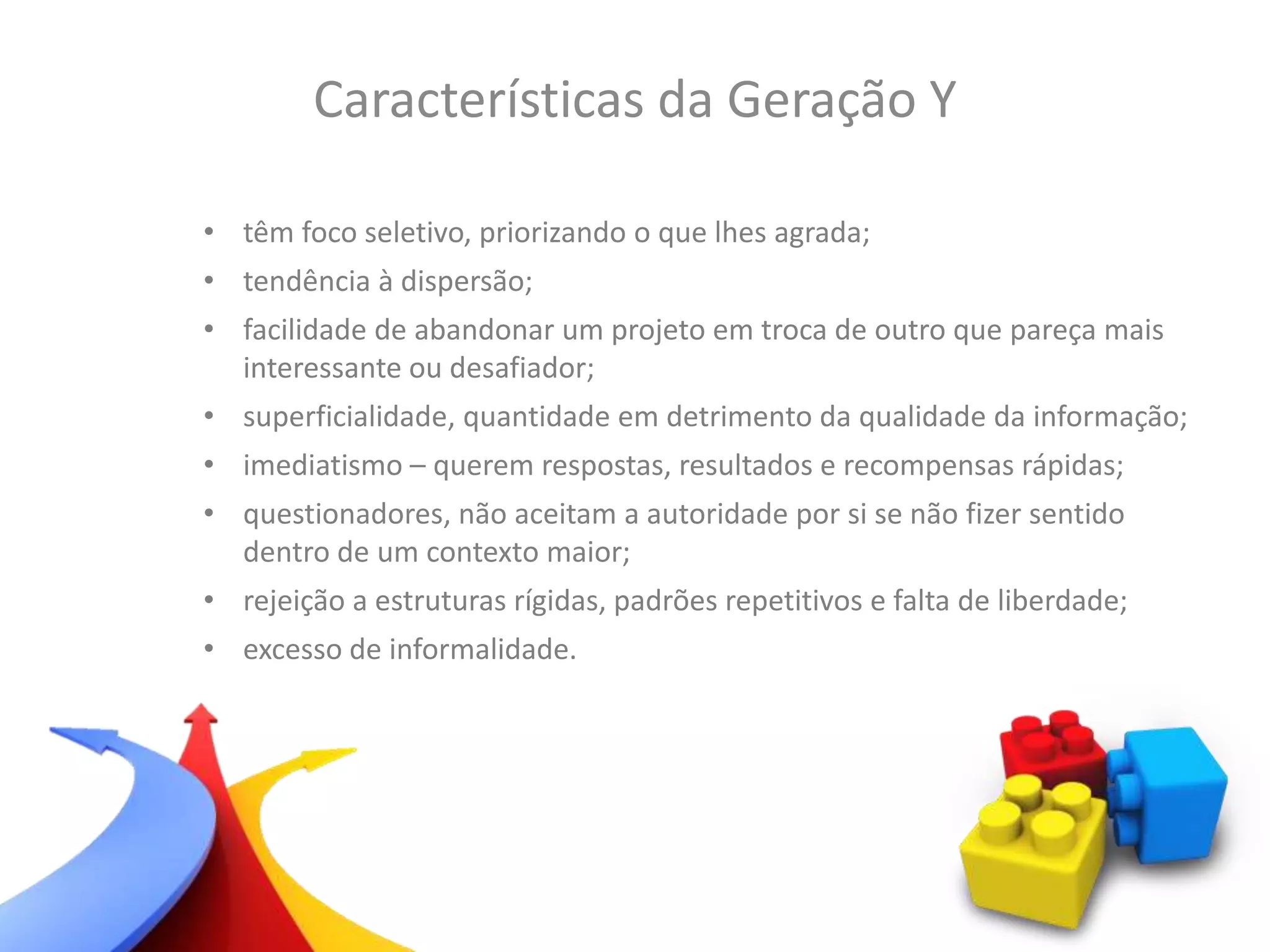 • têm foco seletivo, priorizando o que lhes agrada;
• tendência à dispersão;
• facilidade de abandonar um projeto em troca de outro que pareça mais
interessante ou desafiador;
• superficialidade, quantidade em detrimento da qualidade da informação;
• imediatismo – querem respostas, resultados e recompensas rápidas;
• questionadores, não aceitam a autoridade por si se não fizer sentido
dentro de um contexto maior;
• rejeição a estruturas rígidas, padrões repetitivos e falta de liberdade;
• excesso de informalidade.
Características da Geração Y
 