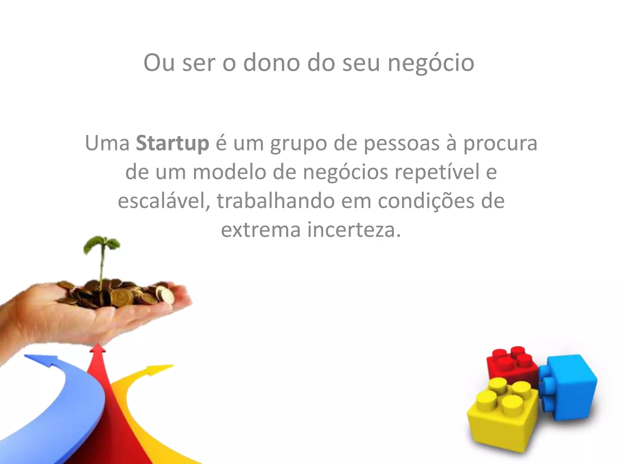 Ou ser o dono do seu negócio
Uma Startup é um grupo de pessoas à procura
de um modelo de negócios repetível e
escalável, trabalhando em condições de
extrema incerteza.
 