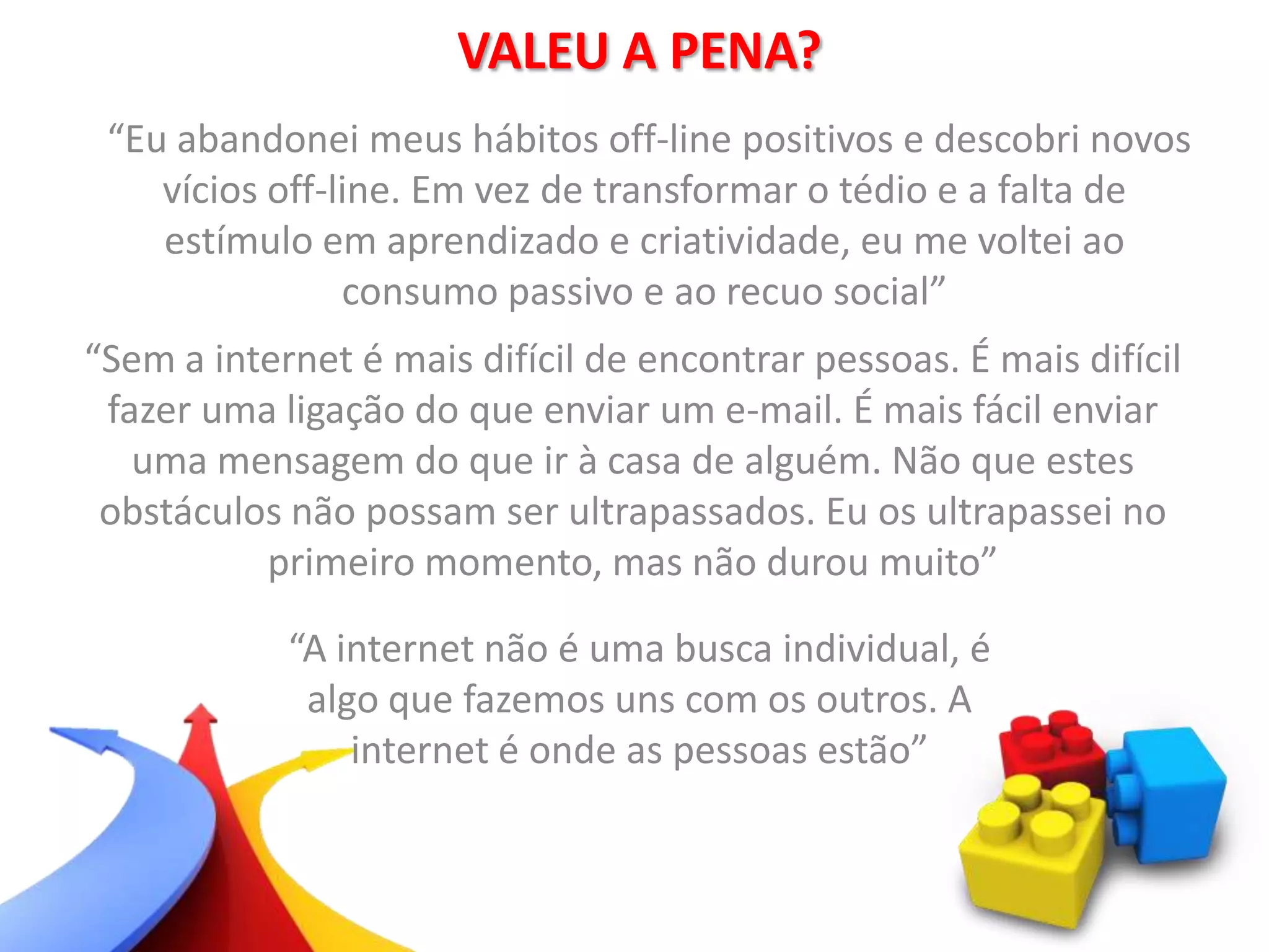 VALEU A PENA?
“Eu abandonei meus hábitos off-line positivos e descobri novos
vícios off-line. Em vez de transformar o tédio e a falta de
estímulo em aprendizado e criatividade, eu me voltei ao
consumo passivo e ao recuo social”
“Sem a internet é mais difícil de encontrar pessoas. É mais difícil
fazer uma ligação do que enviar um e-mail. É mais fácil enviar
uma mensagem do que ir à casa de alguém. Não que estes
obstáculos não possam ser ultrapassados. Eu os ultrapassei no
primeiro momento, mas não durou muito”
“A internet não é uma busca individual, é
algo que fazemos uns com os outros. A
internet é onde as pessoas estão”
 