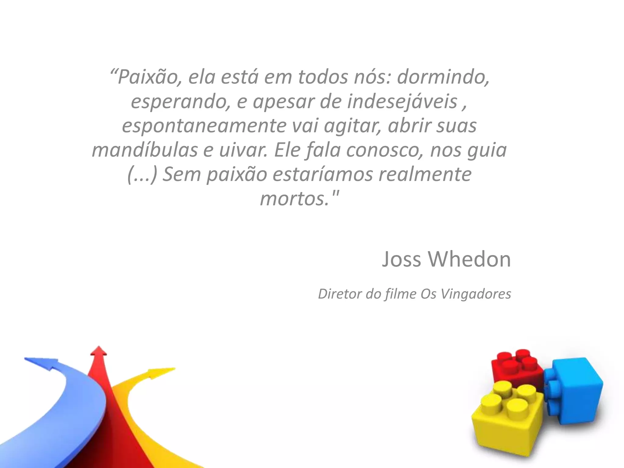 “Paixão, ela está em todos nós: dormindo,
esperando, e apesar de indesejáveis ​,
espontaneamente vai agitar, abrir suas
mandíbulas e uivar. Ele fala conosco, nos guia
(...) Sem paixão estaríamos realmente
mortos."
Joss Whedon
Diretor do filme Os Vingadores
 