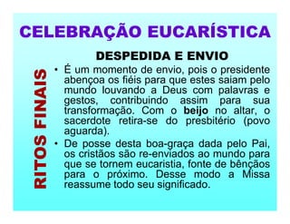 DESPEDIDA E ENVIO
• É um momento de envio, pois o presidente
abençoa os fiéis para que estes saiam pelo
mundo louvando a Deus com palavras e
gestos, contribuindo assim para sua
transformação. Com o beijo no altar, o
sacerdote retira-se do presbitério (povo
aguarda).
• De posse desta boa-graça dada pelo Pai,
os cristãos são re-enviados ao mundo para
que se tornem eucaristia, fonte de bênçãos
para o próximo. Desse modo a Missa
reassume todo seu significado.
CELEBRAÇÃO EUCARÍSTICA
RITOS
FINAIS
 