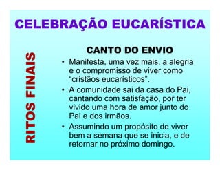 CANTO DO ENVIO
• Manifesta, uma vez mais, a alegria
e o compromisso de viver como
“cristãos eucarísticos”.
• A comunidade sai da casa do Pai,
cantando com satisfação, por ter
vivido uma hora de amor junto do
Pai e dos irmãos.
• Assumindo um propósito de viver
bem a semana que se inicia, e de
retornar no próximo domingo.
CELEBRAÇÃO EUCARÍSTICA
RITOS
FINAIS
 