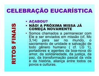 • ACABOU?
• NÃO! A PRÓXIMA MISSA JÁ
COMEÇA NOVAMENTE
• Somos chamados a permanecer com
Ele e ser enviados em missão (cf. Mc
3,14) para ser no mundo, o
sacramento de unidade e salvação de
todo gênero humano ( cf. LG 1),
portadores e agentes da boa-nova do
amor, da solidariedade, da justiça, da
paz, da transformação pascal da vida
e da história, aliança entre todos os
povos e culturas.
CELEBRAÇÃO EUCARÍSTICA
RITOS
FINAIS
 