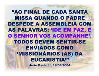 “AO FINAL DE CADA SANTA
MISSA QUANDO O PADRE
DESPEDE A ASSEMBLEIA COM
AS PALAVRAS: ‘IDE EM PAZ, E
O SENHOR VOS ACOMPANHE’.
TODOS DEVEM SENTIR-SE
ENVIADOS COMO
‘MISSIONÁRIOS (AS) DA
EUCARISTIA’”
João Paulo II, 19/04/2004
 