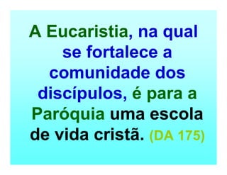 A Eucaristia, na qual
se fortalece a
comunidade dos
discípulos, é para a
Paróquia uma escola
de vida cristã. (DA 175)
 