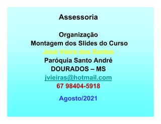 Assessoria
Organização
Montagem dos Slides do Curso
José Vieira dos Santos
Paróquia Santo André
DOURADOS – MS
jvieiras@hotmail.com
67 98404-5918
Agosto/2021
 