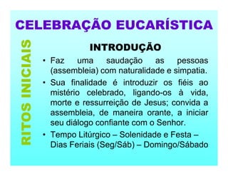 CELEBRAÇÃO EUCARÍSTICA
INTRODUÇÃO
• Faz uma saudação as pessoas
(assembleia) com naturalidade e simpatia.
• Sua finalidade é introduzir os fiéis ao
mistério celebrado, ligando-os à vida,
morte e ressurreição de Jesus; convida a
assembleia, de maneira orante, a iniciar
seu diálogo confiante com o Senhor.
• Tempo Litúrgico – Solenidade e Festa –
Dias Feriais (Seg/Sáb) – Domingo/Sábado
RITOS
INICIAIS
 