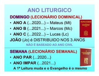 ANO LITURGICO
(LECIONÁRIO DOMINICAL)
• ANO A (...2020...) – Mateus (Mt)
• ANO B (...2021...) – Marcos (Mc)
• ANO C (...2022...) – Lucas (Lc)
JOÃO (Jo) é DISTRIBUIDO NOS 3 ANOS
NÃO É BASEADO AO ANO CIVIL
(LECIONÁRIO SEMANAL)
• ANO PAR (...2020...)
• ANO IMPAR (...2021...)
A 1ª Leitura muda e o Evangelho é o mesmo
 