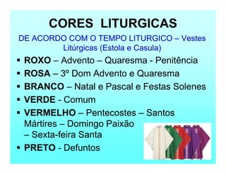 CORES LITURGICAS
DE ACORDO COM O TEMPO LITURGICO – Vestes
Litúrgicas (Estola e Casula)
 ROXO – Advento – Quaresma - Penitência
 ROSA – 3º Dom Advento e Quaresma
 BRANCO – Natal e Pascal e Festas Solenes
 VERDE - Comum
 VERMELHO – Pentecostes – Santos
Mártires – Domingo Paixão
– Sexta-feira Santa
 PRETO - Defuntos
 