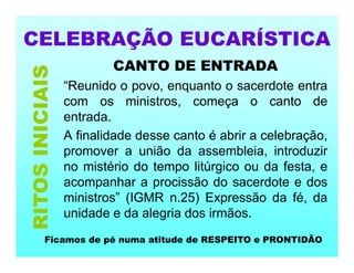 CELEBRAÇÃO EUCARÍSTICA
CANTO DE ENTRADA
“Reunido o povo, enquanto o sacerdote entra
com os ministros, começa o canto de
entrada.
A finalidade desse canto é abrir a celebração,
promover a união da assembleia, introduzir
no mistério do tempo litúrgico ou da festa, e
acompanhar a procissão do sacerdote e dos
ministros” (IGMR n.25) Expressão da fé, da
unidade e da alegria dos irmãos.
RITOS
INICIAIS
Ficamos de pé numa atitude de RESPEITO e PRONTIDÃO
 