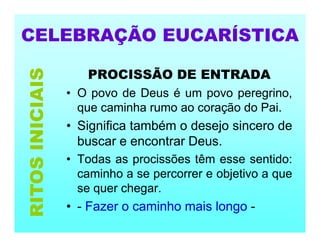 CELEBRAÇÃO EUCARÍSTICA
PROCISSÃO DE ENTRADA
• O povo de Deus é um povo peregrino,
que caminha rumo ao coração do Pai.
• Significa também o desejo sincero de
buscar e encontrar Deus.
• Todas as procissões têm esse sentido:
caminho a se percorrer e objetivo a que
se quer chegar.
• - Fazer o caminho mais longo -
RITOS
INICIAIS
 