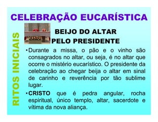 CELEBRAÇÃO EUCARÍSTICA
BEIJO DO ALTAR
PELO PRESIDENTE
•Durante a missa, o pão e o vinho são
consagrados no altar, ou seja, é no altar que
ocorre o mistério eucarístico. O presidente da
celebração ao chegar beija o altar em sinal
de carinho e reverência por tão sublime
lugar.
•CRISTO que é pedra angular, rocha
espiritual, único templo, altar, sacerdote e
vítima da nova aliança.
RITOS
INICIAIS
 
