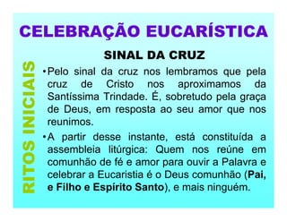 CELEBRAÇÃO EUCARÍSTICA
SINAL DA CRUZ
•Pelo sinal da cruz nos lembramos que pela
cruz de Cristo nos aproximamos da
Santíssima Trindade. É, sobretudo pela graça
de Deus, em resposta ao seu amor que nos
reunimos.
•A partir desse instante, está constituída a
assembleia litúrgica: Quem nos reúne em
comunhão de fé e amor para ouvir a Palavra e
celebrar a Eucaristia é o Deus comunhão (Pai,
e Filho e Espírito Santo), e mais ninguém.
RITOS
INICIAIS
 