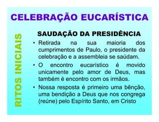 CELEBRAÇÃO EUCARÍSTICA
SAUDAÇÃO DA PRESIDÊNCIA
• Retirada na sua maioria dos
cumprimentos de Paulo, o presidente da
celebração e a assembleia se saúdam.
• O encontro eucarístico é movido
unicamente pelo amor de Deus, mas
também é encontro com os irmãos.
• Nossa resposta é primeiro uma bênção,
uma bendição a Deus que nos congrega
(reúne) pelo Espírito Santo, em Cristo
RITOS
INICIAIS
 