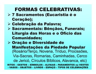 FORMAS CELEBRATIVAS:
 7 Sacramentos (Eucaristia é o
Coração);
 Celebração da Palavra;
 Sacramentais: Bênçãos, Funerais;
Liturgia das Horas e o Ofício das
Comunidades;
 Oração e Diversidade de
Manifestações da Piedade Popular
(Rosário/Terço, Novena, Tríduo, Procissões,
Via-Sacras, Romarias, Caminhadas, Cerco
de Jericó, Círculos Bíblicos, Alavanca, etc)
RITOS – GESTOS – SÍMBOLOS – ALFAIAS – PARAMENTOS ou VESTES
- VASOS – OBJETOS – LIVROS – ESPAÇO – TIPOS DE CELEBRAÇÕES
 