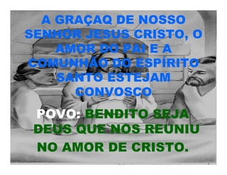 A GRAÇAQ DE NOSSO
SENHOR JESUS CRISTO, O
AMOR DO PAI E A
COMUNHÃO DO ESPÍRITO
SANTO ESTEJAM
CONVOSCO
POVO: BENDITO SEJA
DEUS QUE NOS REUNIU
NO AMOR DE CRISTO.
 