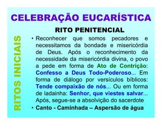 CELEBRAÇÃO EUCARÍSTICA
RITO PENITENCIAL
• Reconhecer que somos pecadores e
necessitamos da bondade e misericórdia
de Deus. Após o reconhecimento da
necessidade da misericórdia divina, o povo
a pede em forma de Ato de Contrição:
Confesso a Deus Todo-Poderoso... Em
forma de diálogo por versículos bíblicos:
Tende compaixão de nós... Ou em forma
de ladainha: Senhor, que viestes salvar...
Após, segue-se a absolvição do sacerdote
• Canto - Caminhada – Aspersão de água
RITOS
INICIAIS
 