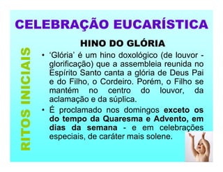 CELEBRAÇÃO EUCARÍSTICA
HINO DO GLÓRIA
• ‘Glória’ é um hino doxológico (de louvor -
glorificação) que a assembleia reunida no
Espírito Santo canta a glória de Deus Pai
e do Filho, o Cordeiro. Porém, o Filho se
mantém no centro do louvor, da
aclamação e da súplica.
• É proclamado nos domingos exceto os
do tempo da Quaresma e Advento, em
dias da semana - e em celebrações
especiais, de caráter mais solene.
RITOS
INICIAIS
 