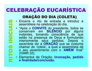 CELEBRAÇÃO EUCARÍSTICA
ORAÇÃO DO DIA (COLETA)
• Encerra o rito de entrada e introduz a
assembleia na celebração do dia.
• “Após o CONVITE do presidente, todos se
conservam em SILÊNCIO por alguns
instantes, tomando consciência de que
estão na presença de Deus e formulando
interiormente seus pedidos. Depois o
sacerdote diz a ORAÇÃO que se costuma
chamar de ‘coleta’, a qual a assembleia dá
o seu assentimento com o ‘AMÉM’ final”
(IGMR 32).
• Elementos da Oração: invocação, pedido
e finalidade/conclusão.
RITOS
INICIAIS
 