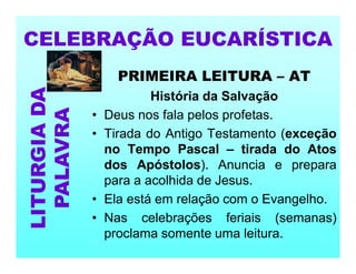 PRIMEIRA LEITURA – AT
História da Salvação
• Deus nos fala pelos profetas.
• Tirada do Antigo Testamento (exceção
no Tempo Pascal – tirada do Atos
dos Apóstolos). Anuncia e prepara
para a acolhida de Jesus.
• Ela está em relação com o Evangelho.
• Nas celebrações feriais (semanas)
proclama somente uma leitura.
CELEBRAÇÃO EUCARÍSTICA
LITURGIA
DA
PALAVRA
 