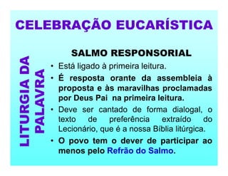 SALMO RESPONSORIAL
• Está ligado à primeira leitura.
• É resposta orante da assembleia à
proposta e às maravilhas proclamadas
por Deus Pai na primeira leitura.
• Deve ser cantado de forma dialogal, o
texto de preferência extraído do
Lecionário, que é a nossa Bíblia litúrgica.
• O povo tem o dever de participar ao
menos pelo Refrão do Salmo.
CELEBRAÇÃO EUCARÍSTICA
LITURGIA
DA
PALAVRA
 