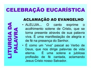 ACLAMAÇÃO AO EVANGELHO
• ALELUIA... O canto exprime o
acolhimento solene de Cristo, que se
torna presente através de sua palavra
viva. É uma manifestação de alegria e
de fé na presença do Senhor.
• É como um “viva” pascal ao Verbo de
Deus, que nos dirige palavras de vida
eterna. É uma solene e jubilosa
profissão de fé cantada, aclamando
Jesus Cristo nosso Salvador.
CELEBRAÇÃO EUCARÍSTICA
LITURGIA
DA
PALAVRA
 