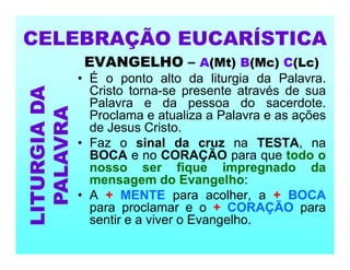 EVANGELHO – A(Mt) B(Mc) C(Lc)
• É o ponto alto da liturgia da Palavra.
Cristo torna-se presente através de sua
Palavra e da pessoa do sacerdote.
Proclama e atualiza a Palavra e as ações
de Jesus Cristo.
• Faz o sinal da cruz na TESTA, na
BOCA e no CORAÇÃO para que todo o
nosso ser fique impregnado da
mensagem do Evangelho:
• A + MENTE para acolher, a + BOCA
para proclamar e o + CORAÇÃO para
sentir e a viver o Evangelho.
CELEBRAÇÃO EUCARÍSTICA
LITURGIA
DA
PALAVRA
 