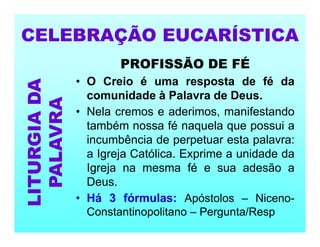 PROFISSÃO DE FÉ
• O Creio é uma resposta de fé da
comunidade à Palavra de Deus.
• Nela cremos e aderimos, manifestando
também nossa fé naquela que possui a
incumbência de perpetuar esta palavra:
a Igreja Católica. Exprime a unidade da
Igreja na mesma fé e sua adesão a
Deus.
• Há 3 fórmulas: Apóstolos – Niceno-
Constantinopolitano – Pergunta/Resp
CELEBRAÇÃO EUCARÍSTICA
LITURGIA
DA
PALAVRA
 