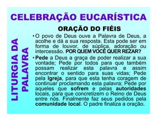 ORAÇÃO DO FIÉIS
• O povo de Deus ouve a Palavra de Deus, a
acolhe e dá a sua resposta. Esta pode ser em
forma de louvor, de súplica, adoração ou
intercessão. POR QUEM VOCÊ QUER REZAR?
• Pede a Deus a graça de poder realizar a sua
vontade; Pede por todos para que também
possam realizar esta palavra e assim
encontrar o sentido para suas vidas; Pede
pela Igreja, para que esta tenha coragem de
continuar proclamando esta palavra; Pede por
aqueles que sofrem e pelas autoridades
locais, para que concretizem o Reino de Deus
entre nós. Finalmente faz seus pedidos pela
comunidade local. O padre finaliza a oração.
CELEBRAÇÃO EUCARÍSTICA
LITURGIA
DA
PALAVRA
 