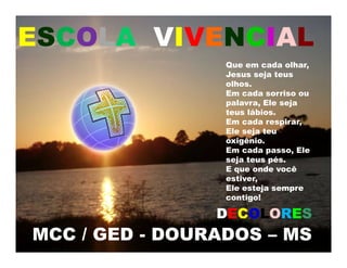 MCC / GED - DOURADOS – MS
ESCOLA VIVENCIAL
Que em cada olhar,
Jesus seja teus
olhos.
Em cada sorriso ou
palavra, Ele seja
teus lábios.
Em cada respirar,
Ele seja teu
oxigênio.
Em cada passo, Ele
seja teus pés.
E que onde você
estiver,
Ele esteja sempre
contigo!
DECOLORES
 