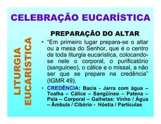 PREPARAÇÃO DO ALTAR
• “Em primeiro lugar prepara-se o altar
ou a mesa do Senhor, que é o centro
de toda liturgia eucarística, colocando-
se nele o corporal, o purificatório
(sanguíneo), o cálice e o missal, a não
ser que se prepare na credência”
(IGMR 49).
• CREDÊNCIA: Bacia - Jarra com água –
Toalha – Cálice – Sangüíneo – Patena –
Pala – Corporal – Galhetas: Vinho / Água
– Âmbula / Cibório - Hóstia / Partículas
CELEBRAÇÃO EUCARÍSTICA
LITURGIA
EUCARÍSTICA
 