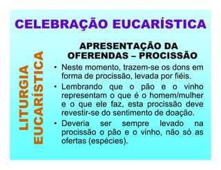 APRESENTAÇÃO DA
OFERENDAS – PROCISSÃO
• Neste momento, trazem-se os dons em
forma de procissão, levada por fiéis.
• Lembrando que o pão e o vinho
representam o que é o homem/mulher
e o que ele faz, esta procissão deve
revestir-se do sentimento de doação.
• Deveria ser sempre levado na
procissão o pão e o vinho, não só as
ofertas (espécies).
CELEBRAÇÃO EUCARÍSTICA
LITURGIA
EUCARÍSTICA
 
