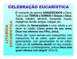 •É momento de sermos AGRADECIDOS a Deus.
Tudo o que TEMOS e SOMOS é Graças a Deus.
Saúde, trabalho, alimento, transporte, roupas,
inteligência, família, amigos, colegas, etc.
•A prática da Generosidade é uma virtude e um
dever do cristão; Como prova do seu amor,
Deus nos ofereceu seu Filho, Jesus.
•Paulo diz: “quem semeia com mesquinhez, com
mesquinhez há de colher; quem semeia com
generosidade, com generosidade há de colher.
Cada um dê conforme decidir em seu coração,
sem pena ou constrangimento, porque Deus ama
quem oferece com alegria” (2Cor 9).
LITURGIA
EUCARÍSTICA
CELEBRAÇÃO EUCARÍSTICA
 