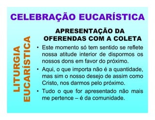 APRESENTAÇÃO DA
OFERENDAS COM A COLETA
• Este momento só tem sentido se reflete
nossa atitude interior de dispormos os
nossos dons em favor do próximo.
• Aqui, o que importa não é a quantidade,
mas sim o nosso desejo de assim como
Cristo, nos darmos pelo próximo.
• Tudo o que for apresentado não mais
me pertence – é da comunidade.
CELEBRAÇÃO EUCARÍSTICA
LITURGIA
EUCARÍSTICA
 
