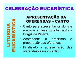 APRESENTAÇÃO DA
OFERENDAS – CANTO
• Canto para apresentar os dons e
preparar a mesa do altar, após a
liturgia da Palavra.
• Acompanha a procissão e
preparação das oferendas.
• Finalizado a apresentação das
oferendas cessa o cântico.
CELEBRAÇÃO EUCARÍSTICA
LITURGIA
EUCARÍSTICA
 