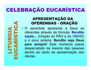 APRESENTAÇÃO DA
OFERENDAS - ORAÇÃO
• O sacerdote apresenta a Deus as
oferendas através da fórmula: Bendito
sejais... (Oração do PÃO e do VINHO)
e o povo aclama: Bendito seja Deus
para sempre! Este momento passa
despercebido da maioria das pessoas
devido ao canto de apresentação das
ofertas.
CELEBRAÇÃO EUCARÍSTICA
LITURGIA
EUCARÍSTICA
 