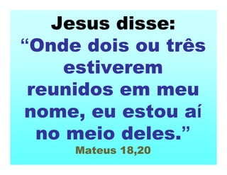Jesus disse:
“Onde dois ou três
estiverem
reunidos em meu
nome, eu estou aí
no meio deles.”
Mateus 18,20
 